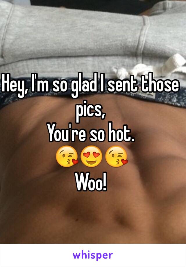 Hey, I'm so glad I sent those pics, 
You're so hot. 
😘😍😘
Woo!