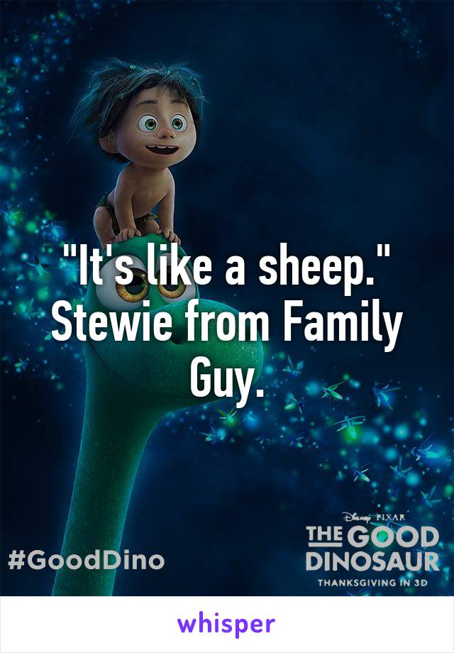 "It's like a sheep." Stewie from Family Guy.