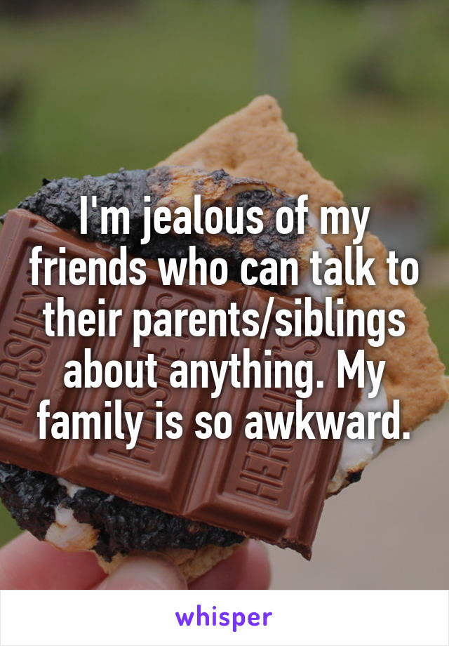 I'm jealous of my friends who can talk to their parents/siblings about anything. My family is so awkward.