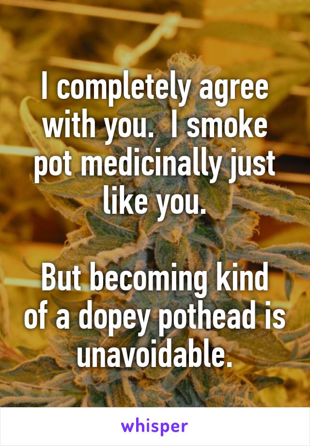 I completely agree with you.  I smoke pot medicinally just like you.

But becoming kind of a dopey pothead is unavoidable.
