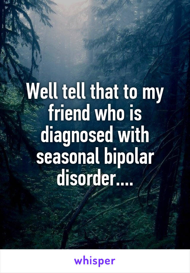 Well tell that to my friend who is diagnosed with seasonal bipolar disorder....