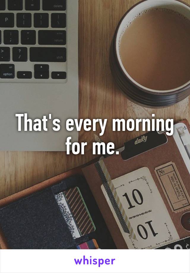 That's every morning for me. 