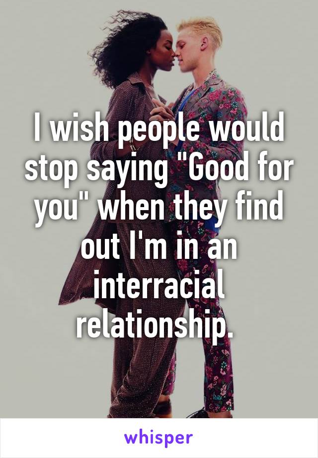 I wish people would stop saying "Good for you" when they find out I'm in an interracial relationship. 