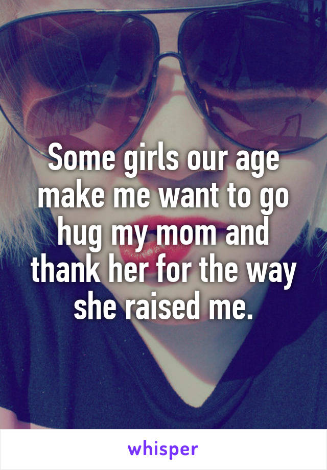 Some girls our age make me want to go hug my mom and thank her for the way she raised me.