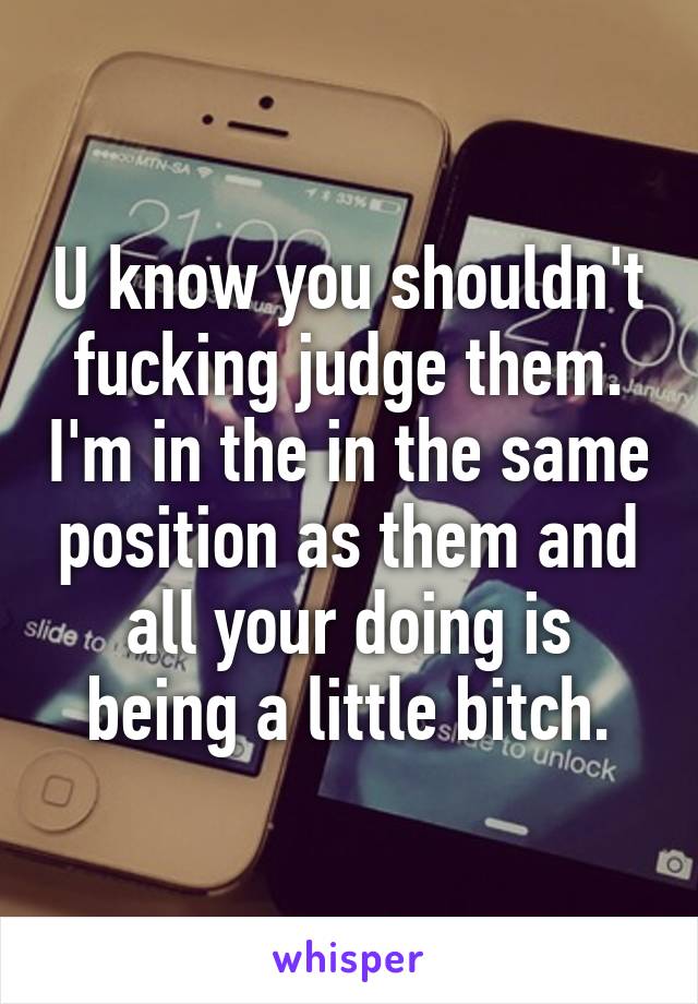 U know you shouldn't fucking judge them. I'm in the in the same position as them and all your doing is being a little bitch.