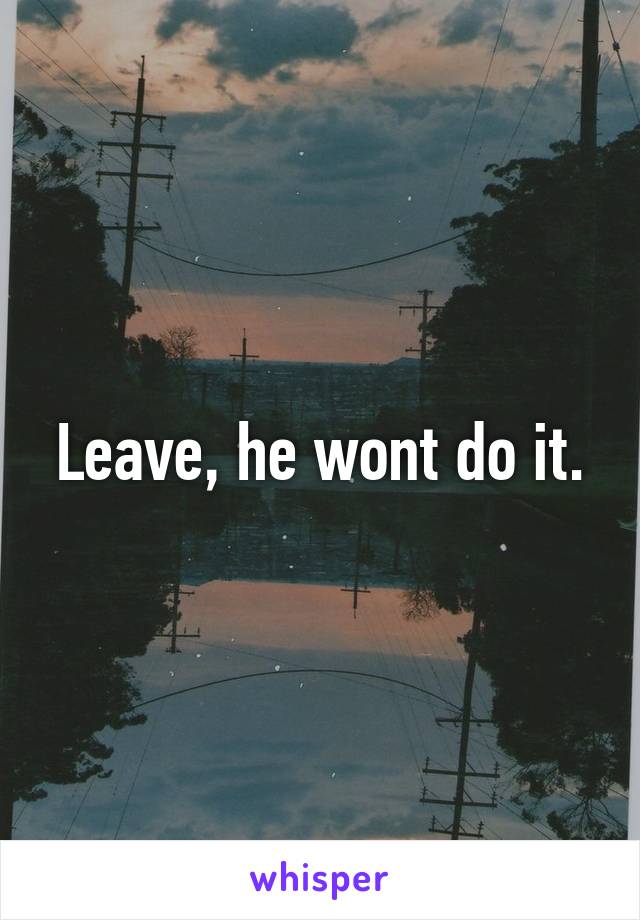 Leave, he wont do it.
