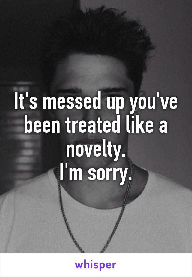 It's messed up you've been treated like a novelty.
I'm sorry.