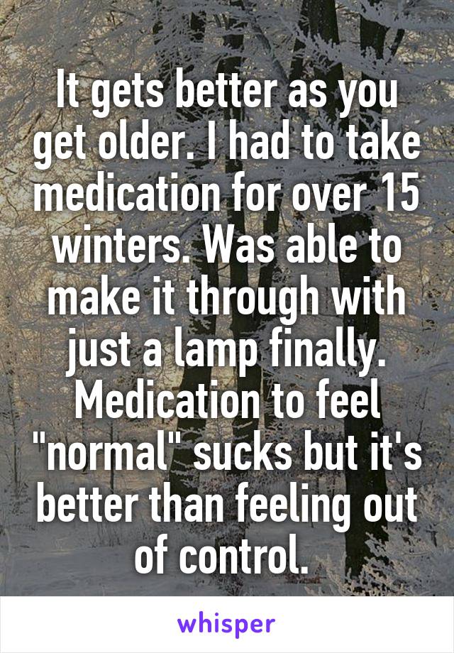 It gets better as you get older. I had to take medication for over 15 winters. Was able to make it through with just a lamp finally. Medication to feel "normal" sucks but it's better than feeling out of control. 