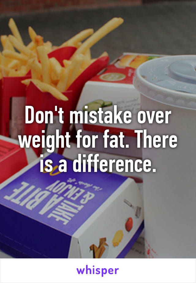 Don't mistake over weight for fat. There is a difference.