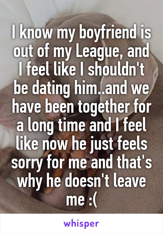 I know my boyfriend is out of my League, and I feel like I shouldn't be dating him..and we have been together for a long time and I feel like now he just feels sorry for me and that's why he doesn't leave me :(