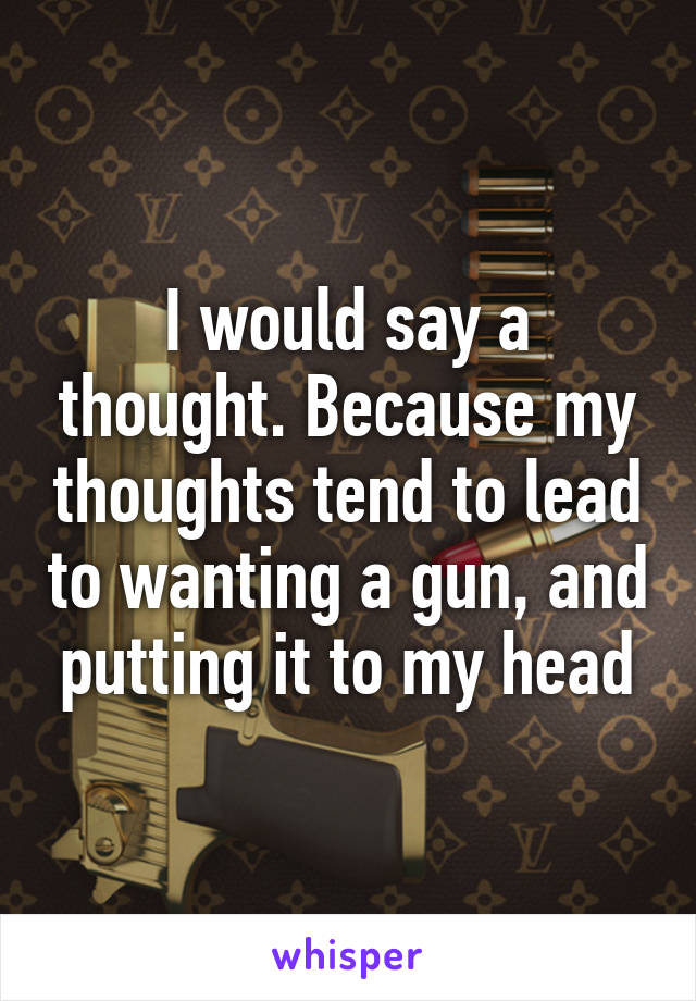 I would say a thought. Because my thoughts tend to lead to wanting a gun, and putting it to my head