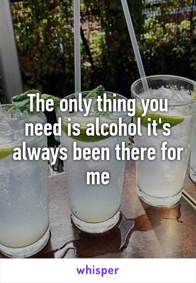 The only thing you need is alcohol it's always been there for me