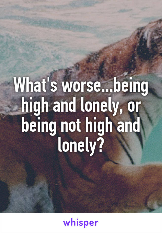 What's worse...being high and lonely, or being not high and lonely?
