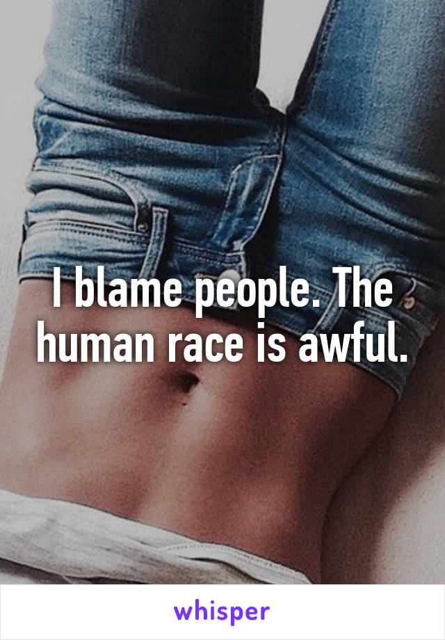 I blame people. The human race is awful.