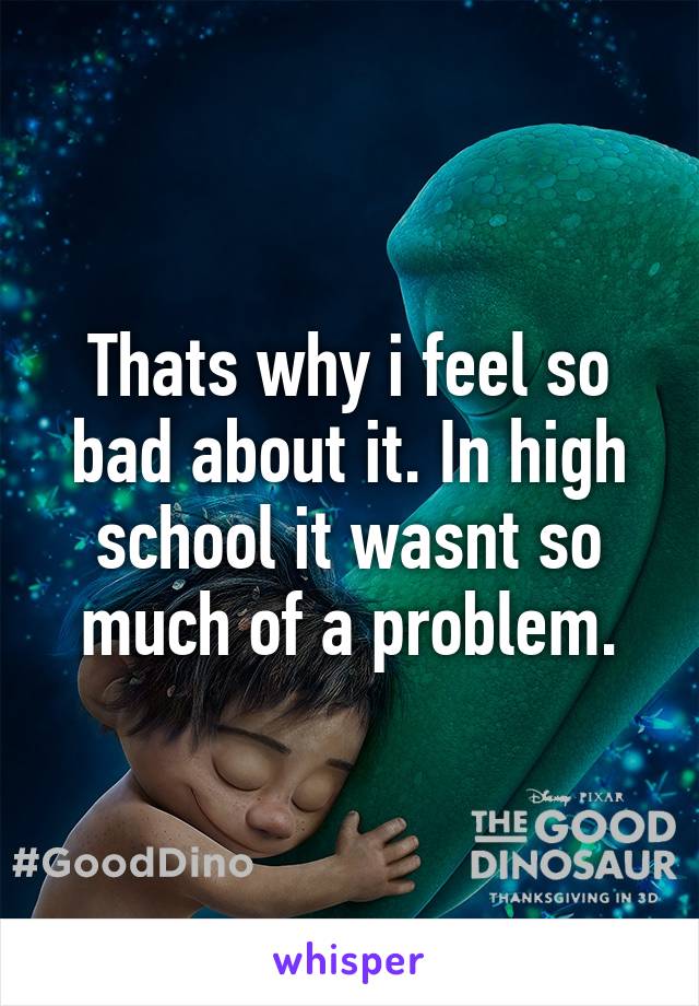 Thats why i feel so bad about it. In high school it wasnt so much of a problem.
