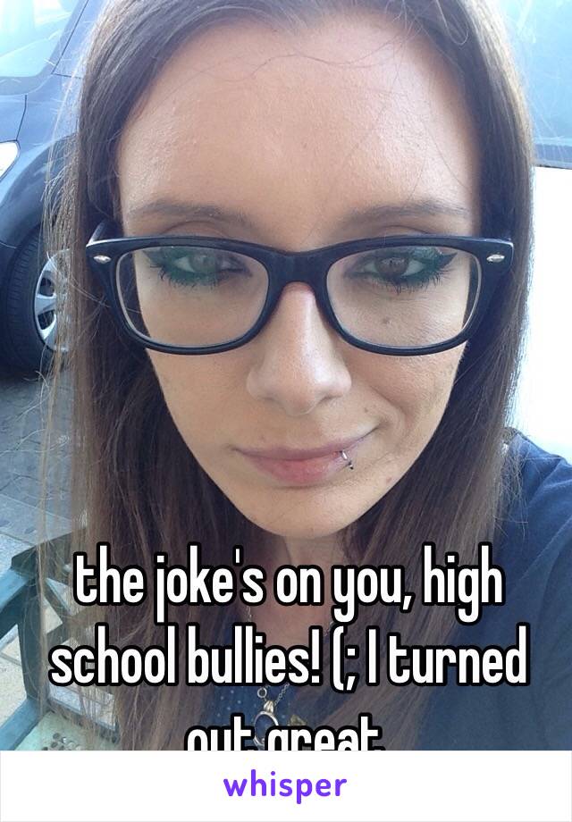 the joke's on you, high school bullies! (; I turned out great. 