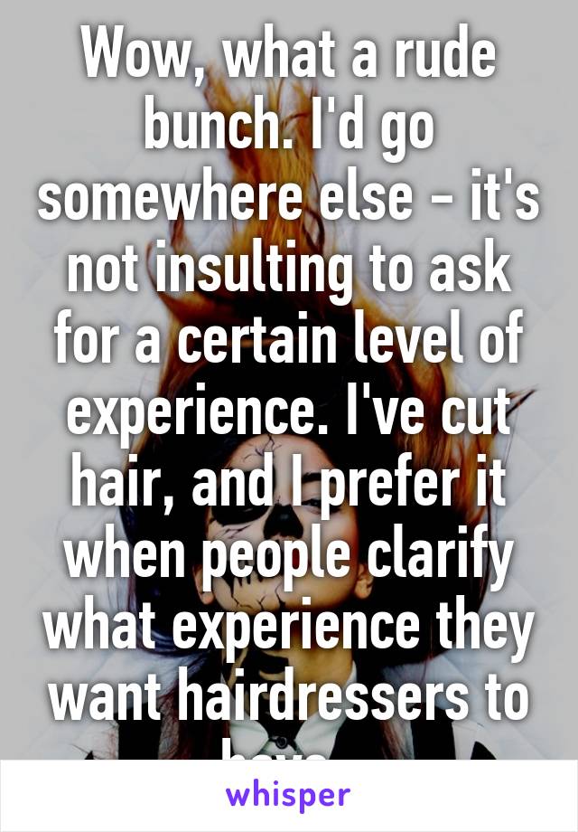 Wow, what a rude bunch. I'd go somewhere else - it's not insulting to ask for a certain level of experience. I've cut hair, and I prefer it when people clarify what experience they want hairdressers to have. 