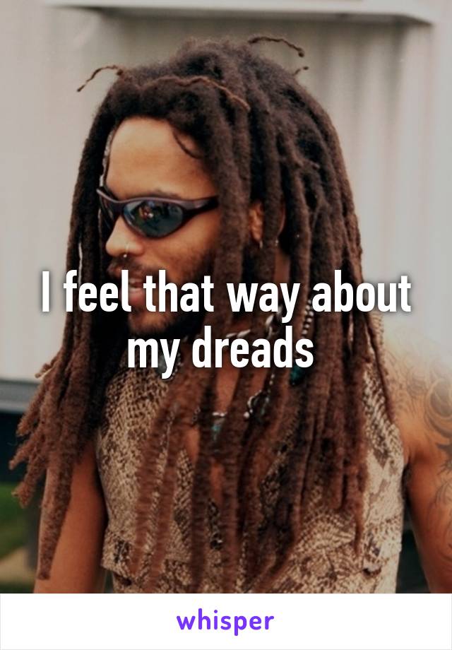 I feel that way about my dreads 