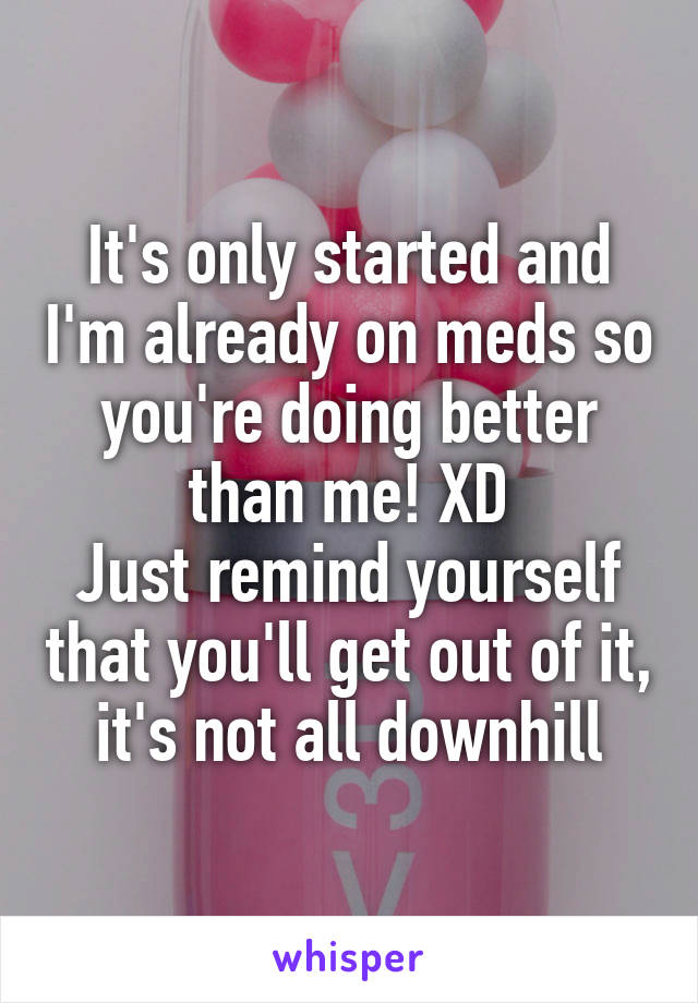 It's only started and I'm already on meds so you're doing better than me! XD
Just remind yourself that you'll get out of it, it's not all downhill