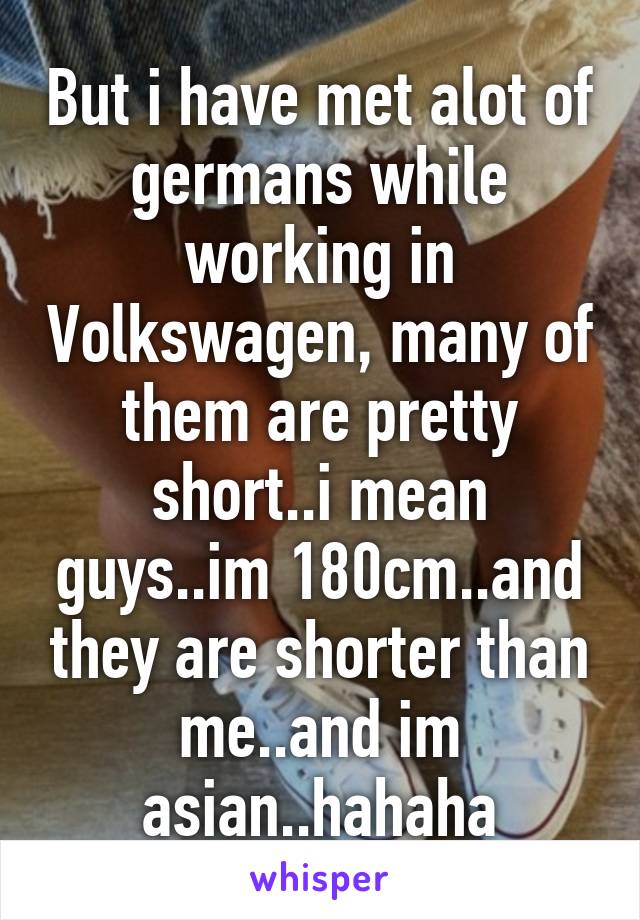 But i have met alot of germans while working in Volkswagen, many of them are pretty short..i mean guys..im 180cm..and they are shorter than me..and im asian..hahaha