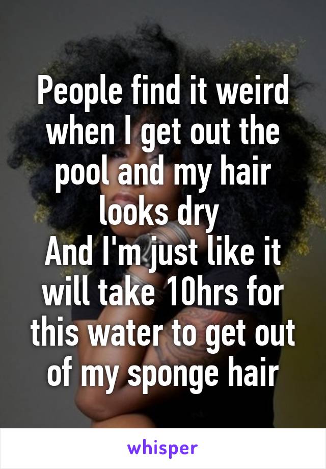 People find it weird when I get out the pool and my hair looks dry 
And I'm just like it will take 10hrs for this water to get out of my sponge hair