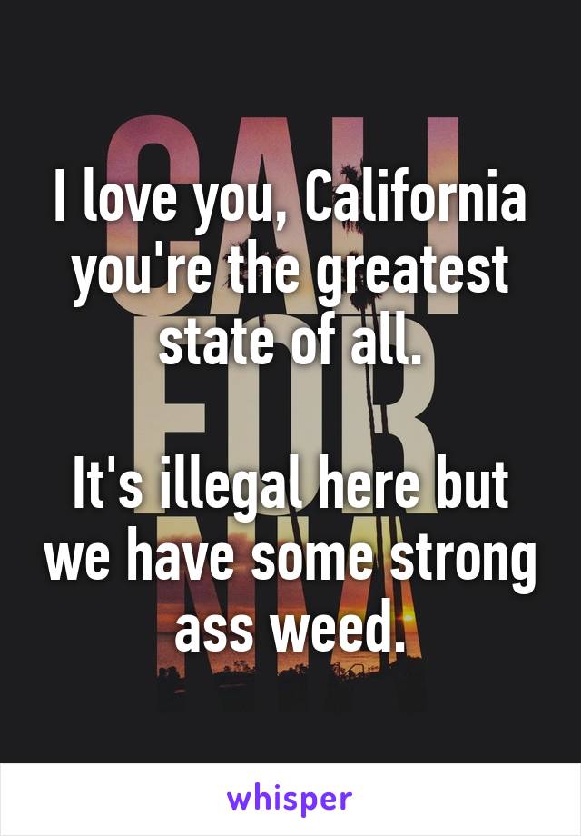 I love you, California you're the greatest state of all.

It's illegal here but we have some strong ass weed.