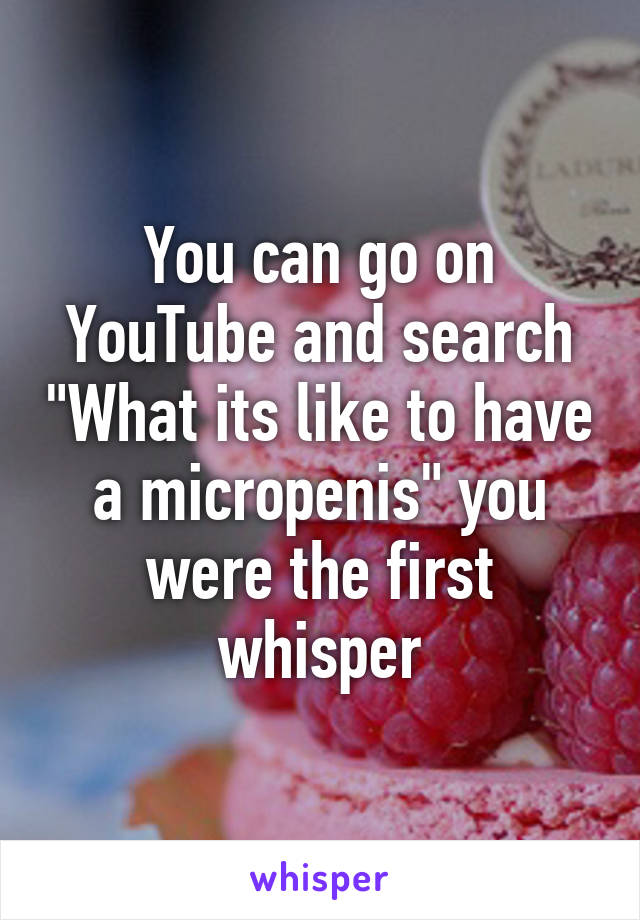 You can go on YouTube and search "What its like to have a micropenis" you were the first whisper