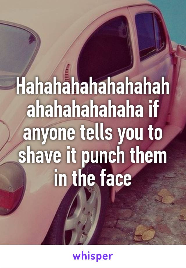 Hahahahahahahahahahahahahahaha if anyone tells you to shave it punch them in the face