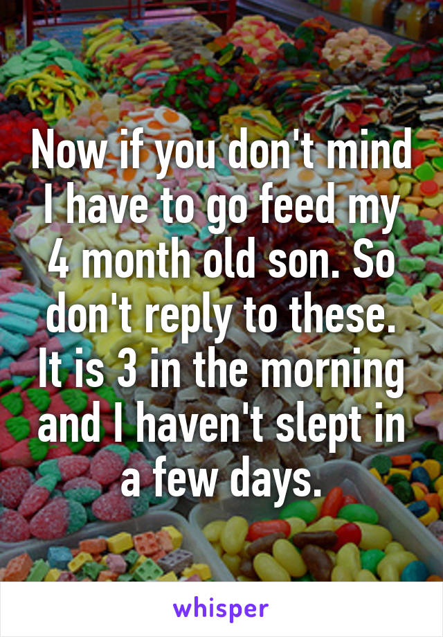 Now if you don't mind I have to go feed my 4 month old son. So don't reply to these. It is 3 in the morning and I haven't slept in a few days.