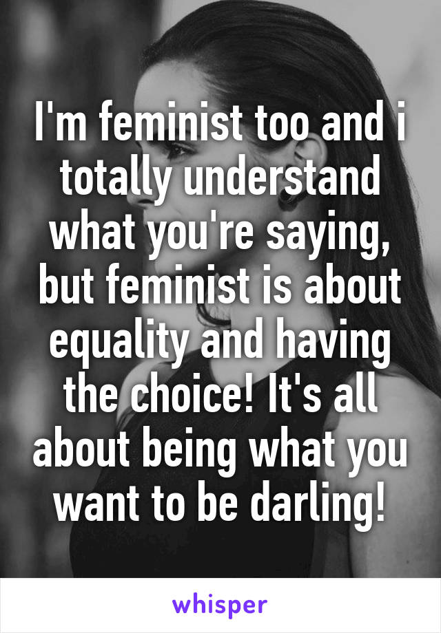 I'm feminist too and i totally understand what you're saying, but feminist is about equality and having the choice! It's all about being what you want to be darling!