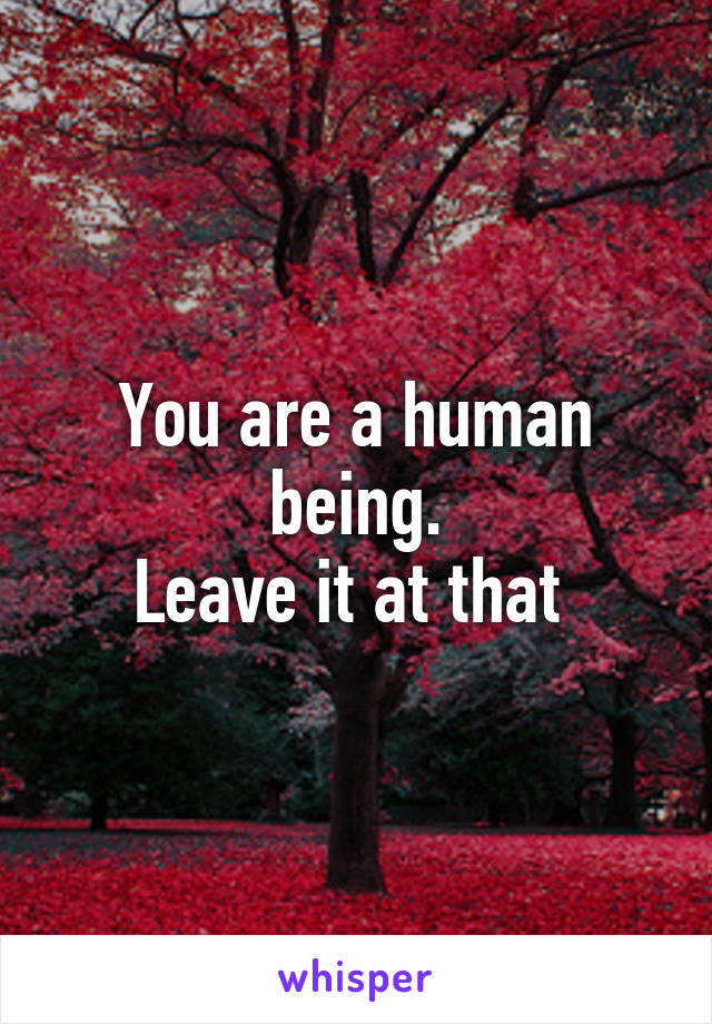 You are a human being.
Leave it at that 