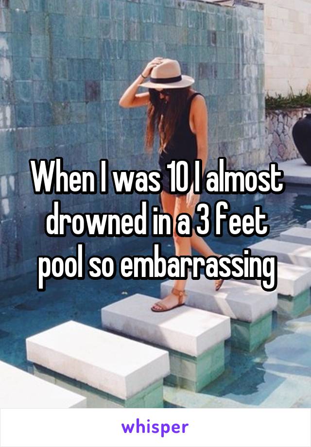 When I was 10 I almost drowned in a 3 feet pool so embarrassing