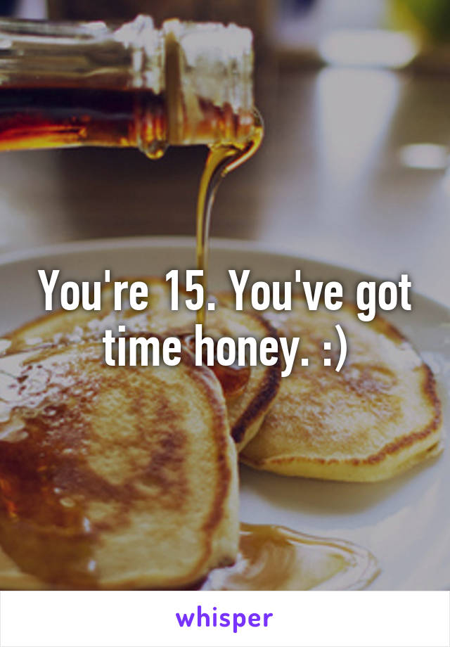 You're 15. You've got time honey. :)