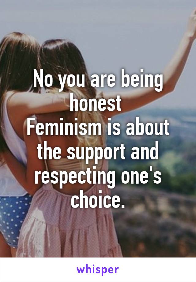 No you are being honest 
Feminism is about the support and respecting one's choice.