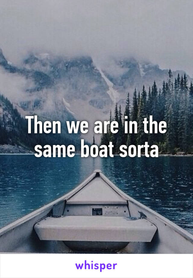 Then we are in the same boat sorta