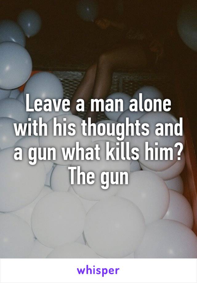 Leave a man alone with his thoughts and a gun what kills him? The gun