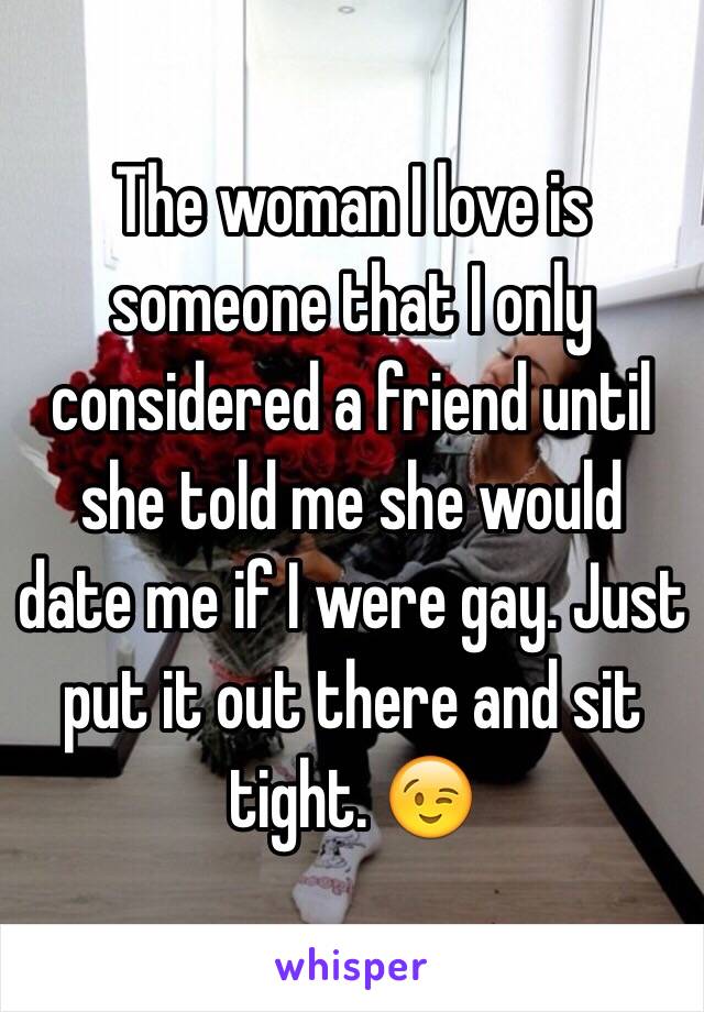 The woman I love is someone that I only considered a friend until she told me she would date me if I were gay. Just put it out there and sit tight. 😉