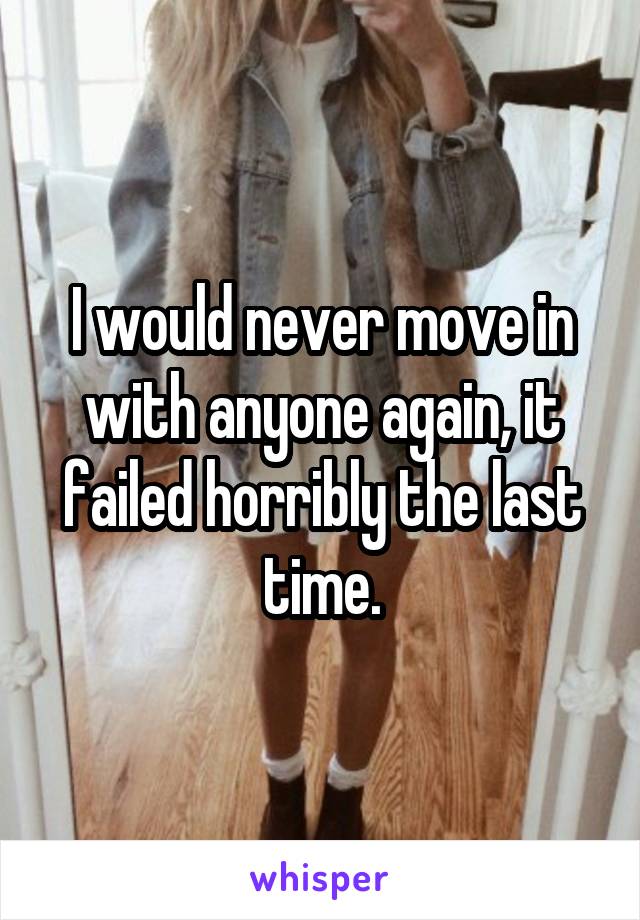 I would never move in with anyone again, it failed horribly the last time.
