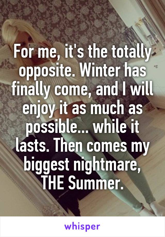 For me, it's the totally opposite. Winter has finally come, and I will enjoy it as much as possible... while it lasts. Then comes my biggest nightmare, THE Summer.
