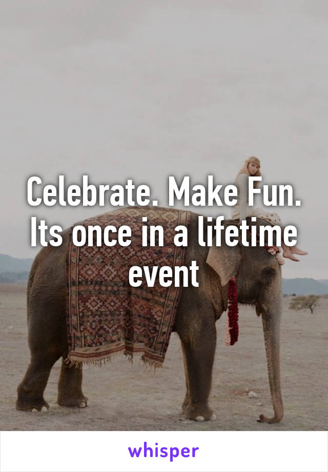Celebrate. Make Fun. Its once in a lifetime event