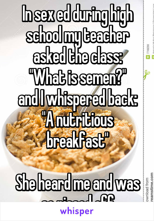 In sex ed during high school my teacher asked the class:
"What is semen?"
and I whispered back:
"A nutritious breakfast"

She heard me and was so pissed off