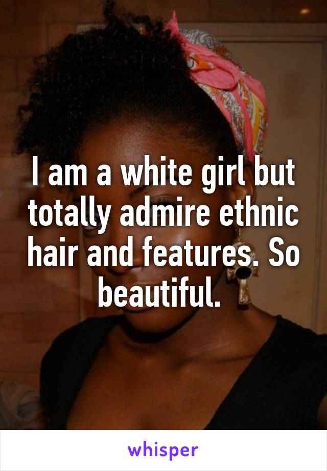 I am a white girl but totally admire ethnic hair and features. So beautiful. 