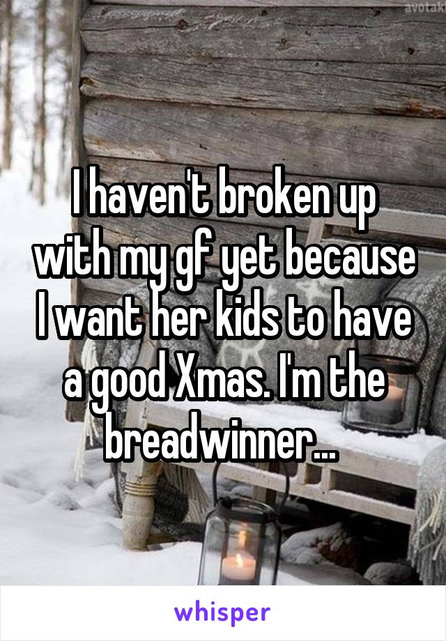 I haven't broken up with my gf yet because I want her kids to have a good Xmas. I'm the breadwinner... 