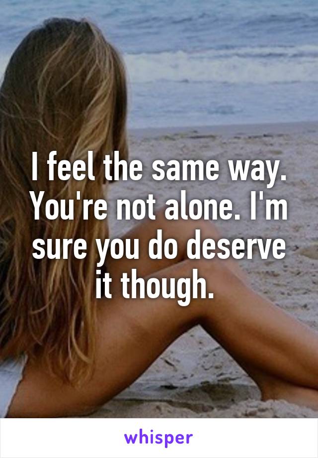 I feel the same way. You're not alone. I'm sure you do deserve it though. 