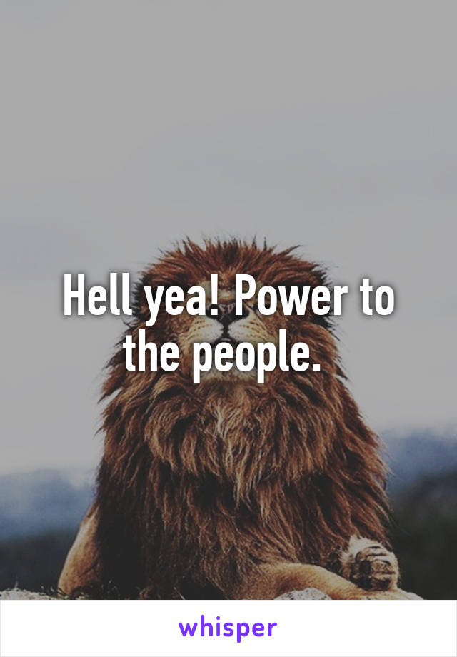 Hell yea! Power to the people. 