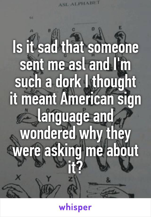 Is it sad that someone sent me asl and I'm such a dork I thought it meant American sign language and wondered why they were asking me about it?