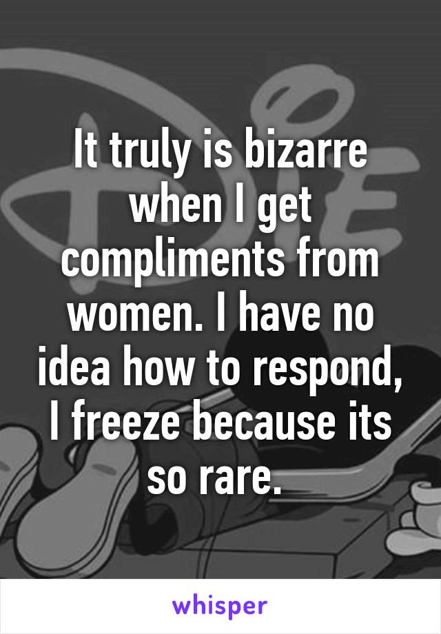 It truly is bizarre when I get compliments from women. I have no idea how to respond, I freeze because its so rare. 