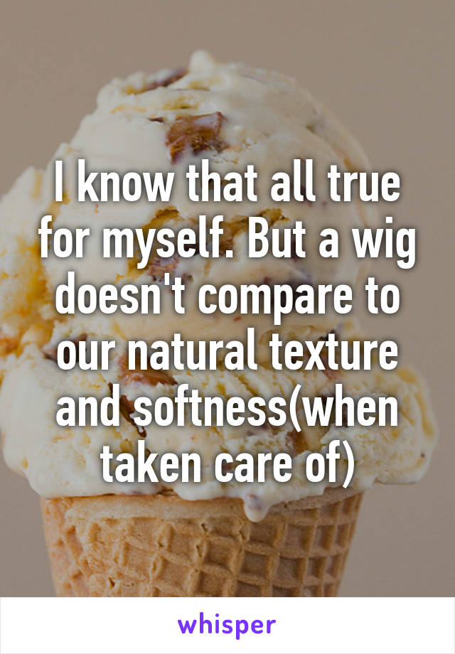 I know that all true for myself. But a wig doesn't compare to our natural texture and softness(when taken care of)