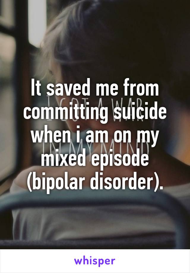 It saved me from committing suicide when i am on my mixed episode (bipolar disorder).
