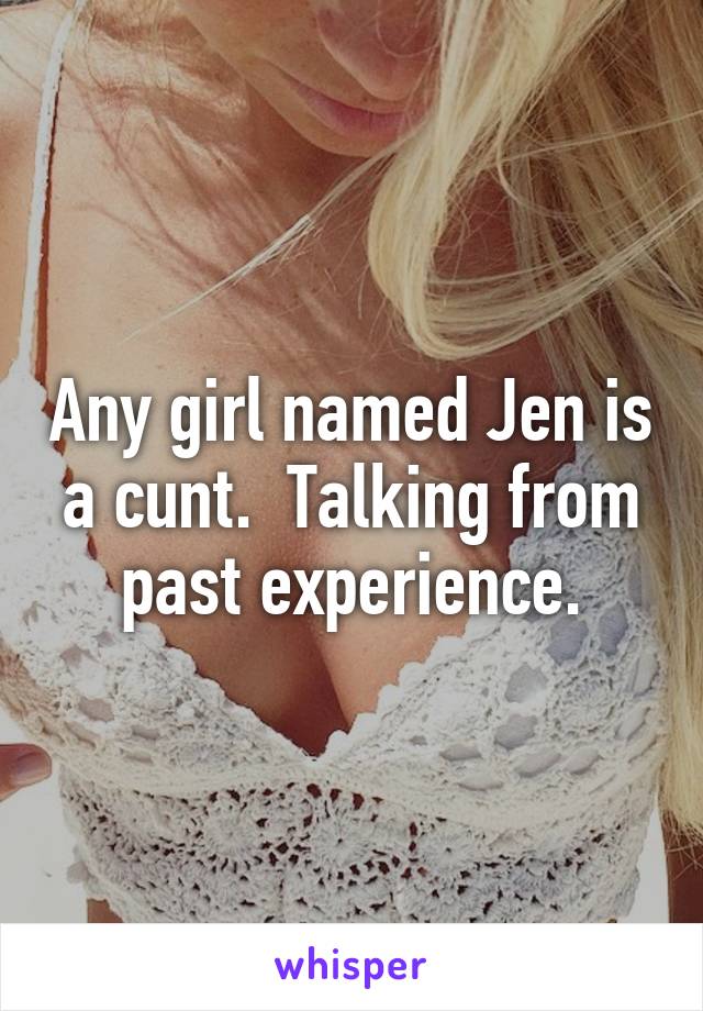 Any girl named Jen is a cunt.  Talking from past experience.